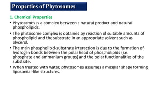 1. Chemical Properties
• Phytosomes is a complex between a natural product and natural
phospholipids.
• The phytosome complex is obtained by reaction of suitable amounts of
phospholipid and the substrate in an appropriate solvent such as
glycerol.
• The main phospholipid-substrate interaction is due to the formation of
hydrogen bonds between the polar head of phospholipids (i.e.
phosphate and ammonium groups) and the polar functionalities of the
substrate.
• When treated with water, phytosomes assumes a micellar shape forming
liposomial-like structures.
Properties of Phytosomes
 
