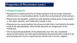 2. Biological Properties
• Phytosome are advanced forms of herbal products that are better absorbed,
utilized and as a result produce better results than conventional herbal extracts.
• Phytosomes are lipophilic substances with definite melting point, freely soluble
in non-polar solvents, and moderately soluble in fats.
• Phytosomes can accommodate the active principle that is anchored to the polar
head of the phospholipids, which finally becomes an integral part of the
membrane.
• The increased bioavailability of the phytosome over the non complexed
botanical derivatives has been demonstrated by pharmacokinetics studies or by
pharmacodynamic tests in experimental animals and in human subjects.
Properties of Phytosomes (cont.)
 