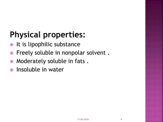 Physical properties:
 It is lipophilic substance
 Freely soluble in nonpolar solvent .
 Moderately soluble in fats .
 Insoluble in water
17-04-2018 4
 