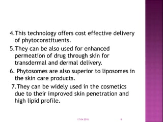 4.This technology offers cost effective delivery
of phytoconstituents.
5.They can be also used for enhanced
permeation of drug through skin for
transdermal and dermal delivery.
6. Phytosomes are also superior to liposomes in
the skin care products.
7.They can be widely used in the cosmetics
due to their improved skin penetration and
high lipid profile.
17-04-2018 6
 
