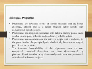 Biological Properties
• Phytosome are advanced forms of herbal products that are better
absorbed, utilized and as a result produce better results than
conventional herbal extracts.
• Phytosomes are lipophilic substances with definite melting point, freely
soluble in non-polar solvents, and moderately soluble in fats.
• Phytosomes can accommodate the active principle that is anchored to
the polar head of the phospholipids, which finally becomes an integral
part of the membrane.
• The increased bioavailability of the phytosome over the non
complexed botanical derivatives has been demonstrated by
pharmacokinetics studies or by pharmacodynamic tests in experimental
animals and in human subjects.
 