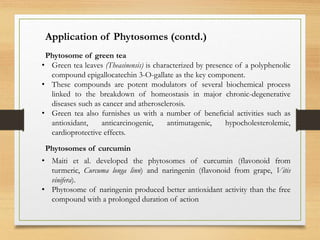 Application of Phytosomes (contd.)
• Green tea leaves (Theasinensis) is characterized by presence of a polyphenolic
compound epigallocatechin 3-O-gallate as the key component.
• These compounds are potent modulators of several biochemical process
linked to the breakdown of homeostasis in major chronic-degenerative
diseases such as cancer and atherosclerosis.
• Green tea also furnishes us with a number of beneficial activities such as
antioxidant, anticarcinogenic, antimutagenic, hypocholesterolemic,
cardioprotective effects.
Phytosome of green tea
Phytosomes of curcumin
• Maiti et al. developed the phytosomes of curcumin (flavonoid from
turmeric, Curcuma longa linn) and naringenin (flavonoid from grape, Vitis
vinifera).
• Phytosome of naringenin produced better antioxidant activity than the free
compound with a prolonged duration of action
 