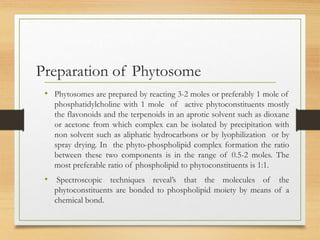 Preparation of Phytosome
• Phytosomes are prepared by reacting 3-2 moles or preferably 1 mole of
phosphatidylcholine with 1 mole of active phytoconstituents mostly
the flavonoids and the terpenoids in an aprotic solvent such as dioxane
or acetone from which complex can be isolated by precipitation with
non solvent such as aliphatic hydrocarbons or by lyophilization or by
spray drying. In the phyto-phospholipid complex formation the ratio
between these two components is in the range of 0.5-2 moles. The
most preferable ratio of phospholipid to phytoconstituents is 1:1.
• Spectroscopic techniques reveal’s that the molecules of the
phytoconstituents are bonded to phospholipid moiety by means of a
chemical bond.
 
