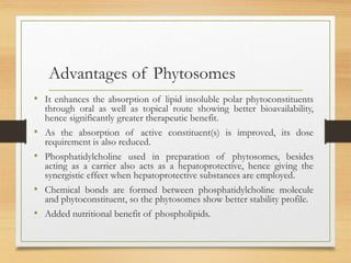 Advantages of Phytosomes
• It enhances the absorption of lipid insoluble polar phytoconstituents
through oral as well as topical route showing better bioavailability,
hence significantly greater therapeutic benefit.
• As the absorption of active constituent(s) is improved, its dose
requirement is also reduced.
• Phosphatidylcholine used in preparation of phytosomes, besides
acting as a carrier also acts as a hepatoprotective, hence giving the
synergistic effect when hepatoprotective substances are employed.
• Chemical bonds are formed between phosphatidylcholine molecule
and phytoconstituent, so the phytosomes show better stability profile.
• Added nutritional benefit of phospholipids.
 