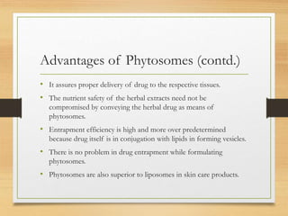 Advantages of Phytosomes (contd.)
• It assures proper delivery of drug to the respective tissues.
• The nutrient safety of the herbal extracts need not be
compromised by conveying the herbal drug as means of
phytosomes.
• Entrapment efficiency is high and more over predetermined
because drug itself is in conjugation with lipids in forming vesicles.
• There is no problem in drug entrapment while formulating
phytosomes.
• Phytosomes are also superior to liposomes in skin care products.
 