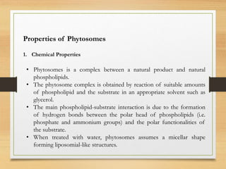 Properties of Phytosomes
1. Chemical Properties
• Phytosomes is a complex between a natural product and natural
phospholipids.
• The phytosome complex is obtained by reaction of suitable amounts
of phospholipid and the substrate in an appropriate solvent such as
glycerol.
• The main phospholipid-substrate interaction is due to the formation
of hydrogen bonds between the polar head of phospholipids (i.e.
phosphate and ammonium groups) and the polar functionalities of
the substrate.
• When treated with water, phytosomes assumes a micellar shape
forming liposomial-like structures.
 
