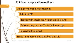 1)Solvent evaporation methods
27-05-2020Phytosomes prepared by pratik sonar MPH10
10
Drug, polymer and Phospholipids
Take in RBF
Reflux with specific solvent at temp 50-60ºC
Mixture may be conc.To 5-10ml to get ppt
Filtered and collected
Stored in amber colored glass bottle at RT.
 
