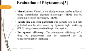 Evaluation of Phytosomes[3]
• Visualization: Visualization of phytosomes can be achieved
using transmission electron microscopy (TEM) and by
scanning electron microscopy (SEM).
• Vesicle size and zeta potential: The particle size and zeta
potential can be determined by dynamic light scattering
(DLS) using a computerized inspection system.
• Entrapment efficiency: The entrapment efficiency of a
drug by phytosomes can be measured by the
ultracentrifugation technique .
27-05-2020Phytosomes prepared by Pratik sonar MPH10
13
 