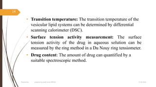 • Transition temperature: The transition temperature of the
vesicular lipid systems can be determined by differential
scanning calorimeter (DSC).
• Surface tension activity measurement: The surface
tension activity of the drug in aqueous solution can be
measured by the ring method in a Du Nouy ring tensiometer.
• Drug content: The amount of drug can quantified by a
suitable spectroscopic method.
27-05-2020Phytosomes prepared by pratik sonar MPH10
14
 