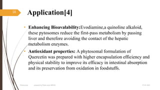Application[4]
• Enhancing Bioavalability:Evodiamine,a quinoline alkaloid,
these pytosomes reduce the first-pass metabolism by passing
liver and therefore avoiding the contact of the hepatic
metabolism enzymes.
• Antioxidant properties: A phytosomal formulation of
Quercetin was prepared with higher encapsulation efficiency and
physical stability to improve its efficacy in intestinal absorption
and its preservation from oxidation in foodstuffs.
27-05-2020Phytosomes prepared by Pratik sonar MPH10
16
 