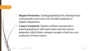 • Hepato-Protective: Andrographolide(AN) obtained from
Andrographis paniculata linn include treatment of
hepatic impairment.
• Cancer treatment: Silybin (silibum marianum)is a
natural polyphenol with antioxidant and anti-cancer
properties which bloks estrogen receptor which are over
expresses in breast cancer.
27-05-2020Phytosomes prepared by pratik sonar MPH10
17
 