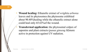 • Wound healing: Ethanolic extract of wrightia arborea
leaves and its phytosomes.the phytosome exhibited
about 90.40%healing while the ethanolic extract alone
could heal only 65.63%of the wound.
• Transdermal application: the phytosomal colpex of
saponins and plant extracts (panax ginseng M)more
active in protection against UV radiation.
27-05-2020Phytosomes prepared by Pratik sonar MPH10
18
 