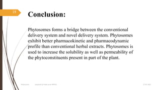 Conclusion:
Phytosomes forms a bridge between the conventional
delivery system and novel delivery system. Phytosomes
exhibit better pharmacokinetic and pharmacodynamic
profile than conventional herbal extracts. Phytosomes is
used to increase the solubility as well as permeability of
the phytoconstituents present in part of the plant.
27-05-2020Phytosomes prepared by Pratik sonar MPH10
19
 