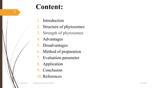 Content:
1. Introduction
2. Structure of phytosomes
3. Strength of phytosomes
4. Advantages
5. Disadvantages
6. Method of preparation
7. Evaluation parameter
8. Application
9. Conclusion
10.References
27-05-2020Phytosomes prepared by Pratik sonar MPH10
2
 
