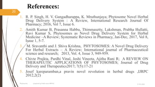 References:
1. R. P. Singh, H. V. Gangadharappa, K. Mruthunjaya; Phytosome Novel Herbal
Drug Delivery System : A Review, International Research Journal Of
Pharmacy; 2016, Vol 7, Issue 6.
2. Amith Kumar B, Prasanna Habbu, Thimmasetty, Lakshman, Prabha Hullatti,
Ravi Kumar S, Phytosomes as Novel Drug Delivery System for Herbal
Medicine –A Review; Systematic Reviews in Pharmacy, Jan-Dec, 2017, Vol 8,
Issue 1, 5-7.
3. M. Sravanthi and J. Shiva Krishna, PHYTOSOMES: A Novel Drug Delivery
For Herbal Extracts – A Review; International journal of Pharmaceutical
science and research; 2013, Vol. 4, Issue 3, 949-959.
4. Chivte Prajkta, Pardhi Vinal, Joshi Vineeta, Ajitha Rani R; A REVIEW ON
THERAPEUTIC APPLICATIONS OF PHYTOSOMES; Journal of Drug
Delivery and Therapeutics2017; 7(5):17-21
5. Josef kareparamban,a pravin novel revolution in herbal drugs ,IJRPC
2012,2(2)
27-05-2020
Phytosomes prepared by Pratik sonar MPH10
20
 