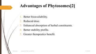 Advantages of Phytosomes[2]
1. Better bioavailability.
2. Reduced dose.
3. Enhanced absorption of herbal constituents.
4. Better stability profile.
5. Greater therapeutics benefit.
27-05-2020Phytosomes prepared by Pratik sonar MPH10
7
 