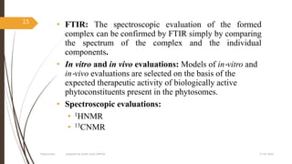 • FTIR: The spectroscopic evaluation of the formed
complex can be confirmed by FTIR simply by comparing
the spectrum of the complex and the individual
components.
• In vitro and in vivo evaluations: Models of in‐vitro and
in‐vivo evaluations are selected on the basis of the
expected therapeutic activity of biologically active
phytoconstituents present in the phytosomes.
• Spectroscopic evaluations:
• 1HNMR
• 13CNMR
27-05-2020Phytosomes prepared by pratik sonar MPH10
15
 