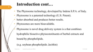 Introduction cont…
• The Phytosome technology, developed by Indena S.P.A. of Italy.
• Phytosome is a patented technology (U.S. Patent).
• better absorbed and produces better results.
• Phytosomes are more bioavailable.
• Phytosome is novel drug delivery system is a that combines
hydrophilic bioactive phytoconstituents of herbal extracts and
bound by phospholipids.
(e.g. soybean phospholipids ,lecithin)
27-05-2020Phytosomes prepared by pratik sonar MPH10
4
 