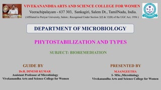 PHYTOSTABILIZATION AND TYPES
PRESENTED BY
VIVEKANANDHAARTS AND SCIENCE COLLEGE FOR WOMEN
Veerachipalayam - 637 303, Sankagiri, Salem Dt., TamilNadu, India.
(Affiliated to Periyar University, Salem ; Recognised Under Section 2(f) & 12(B) of the UGC Act, 1956 )
GUIDE BY
Dr.R. DINESH KUMAR
Assistant Professor of Microbiology
Vivekanandha Arts and Science College for Women
M.SANGEETHA
I- MSc.,Microbiology
Vivekanandha Arts and Science College for Women
DEPARTMENT OF MICROBIOLOGY
SUBJECT: BIOREMEDIATION
 