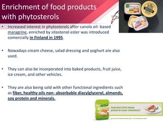 Enrichment of food products
with phytosterols
• Increased interest in phytosterols after canola oil- based
maragrine, enriched by sitostenol ester was introduced
comercially in Finland in 1995.
• Nowadays cream cheese, salad dressing and yoghurt are also
used.
• They can also be incorporated into baked products, fruit juice,
ice cream, and other vehicles.
• They are also being sold with other functional ingredients such
as fiber, healthy oils non- absorbable diacylglycerol, almonds,
soy protein and minerals.
 
