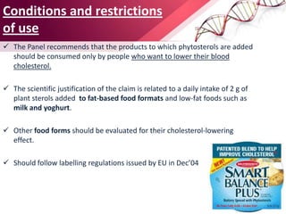 Conditions and restrictions
of use
 The Panel recommends that the products to which phytosterols are added
should be consumed only by people who want to lower their blood
cholesterol.
 The scientific justification of the claim is related to a daily intake of 2 g of
plant sterols added to fat-based food formats and low-fat foods such as
milk and yoghurt.
 Other food forms should be evaluated for their cholesterol-lowering
effect.
 Should follow labelling regulations issued by EU in Dec’04
 