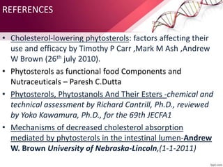 REFERENCES
• Cholesterol-lowering phytosterols: factors affecting their
use and efficacy by Timothy P Carr ,Mark M Ash ,Andrew
W Brown (26th july 2010).
• Phytosterols as functional food Components and
Nutraceuticals – Paresh C.Dutta
• Phytosterols, Phytostanols And Their Esters -chemical and
technical assessment by Richard Cantrill, Ph.D., reviewed
by Yoko Kawamura, Ph.D., for the 69th JECFA1
• Mechanisms of decreased cholesterol absorption
mediated by phytosterols in the intestinal lumen-Andrew
W. Brown University of Nebraska-Lincoln,(1-1-2011)
 
