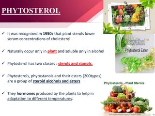 PHYTOSTEROL
 It was recognized in 1950s that plant sterols lower
serum concentrations of cholesterol
 Naturally occur only in plant and soluble only in alcohol
 Phytosterol has two classes : sterols and stanols.
 Phytosterols, phytostanols and their esters (200types)
are a group of steroid alcohols and esters
 They hormones produced by the plants to help in
adaptation to different temperatures.
 