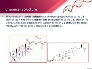 Chemical Structure
• They consist of a steroid skeleton with a hydroxyl group attached to the C-3
atom of the A-ring and an aliphatic side chain attached to the C-17 atom of the
D-ring. Sterols have a double bond, typically between C-5 and C-6 of the sterol
moiety, whereas this bond is saturated in phytostanols
 