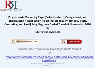 Phytosterols Market by Type (Beta-sitosterol, Campesterol, and
Stigmasterol), Application(Food Ingredients, Pharmaceuticals,
Cosmetics, and Feed) & by Region – Global Trends & Forecast to 2020
By
MarketsandMarkets
Browse more reports on Food Ingredients Market
@
http://www.rnrmarketresearch.com/reports/food-beverage/food/food-
ingredients .
© RnRMarketResearch.com ; sales@rnrmarketresearch.com;
+1 888 391 5441
 