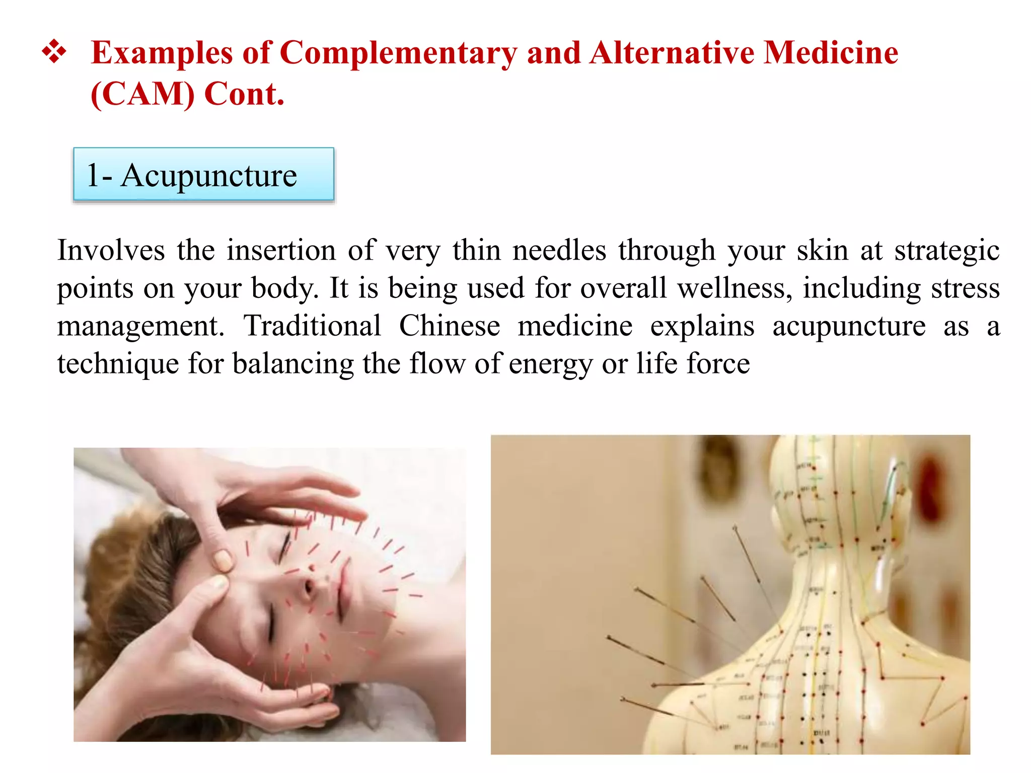 Involves the insertion of very thin needles through your skin at strategic
points on your body. It is being used for overall wellness, including stress
management. Traditional Chinese medicine explains acupuncture as a
technique for balancing the flow of energy or life force
 Examples of Complementary and Alternative Medicine
(CAM) Cont.
1- Acupuncture
 