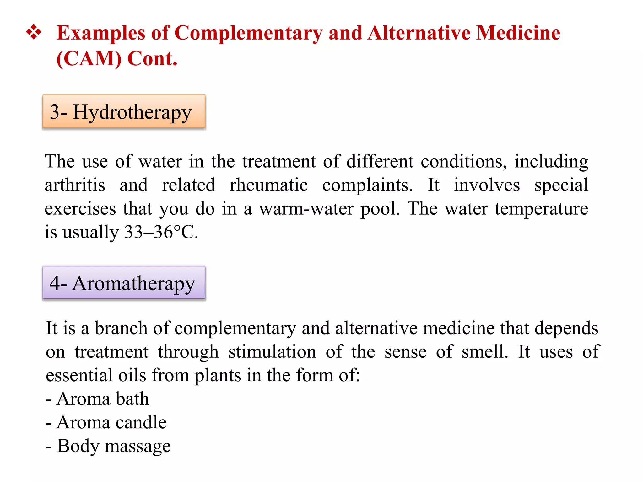 The use of water in the treatment of different conditions, including
arthritis and related rheumatic complaints. It involves special
exercises that you do in a warm-water pool. The water temperature
is usually 33–36°C.
 Examples of Complementary and Alternative Medicine
(CAM) Cont.
3- Hydrotherapy
4- Aromatherapy
It is a branch of complementary and alternative medicine that depends
on treatment through stimulation of the sense of smell. It uses of
essential oils from plants in the form of:
- Aroma bath
- Aroma candle
- Body massage
 