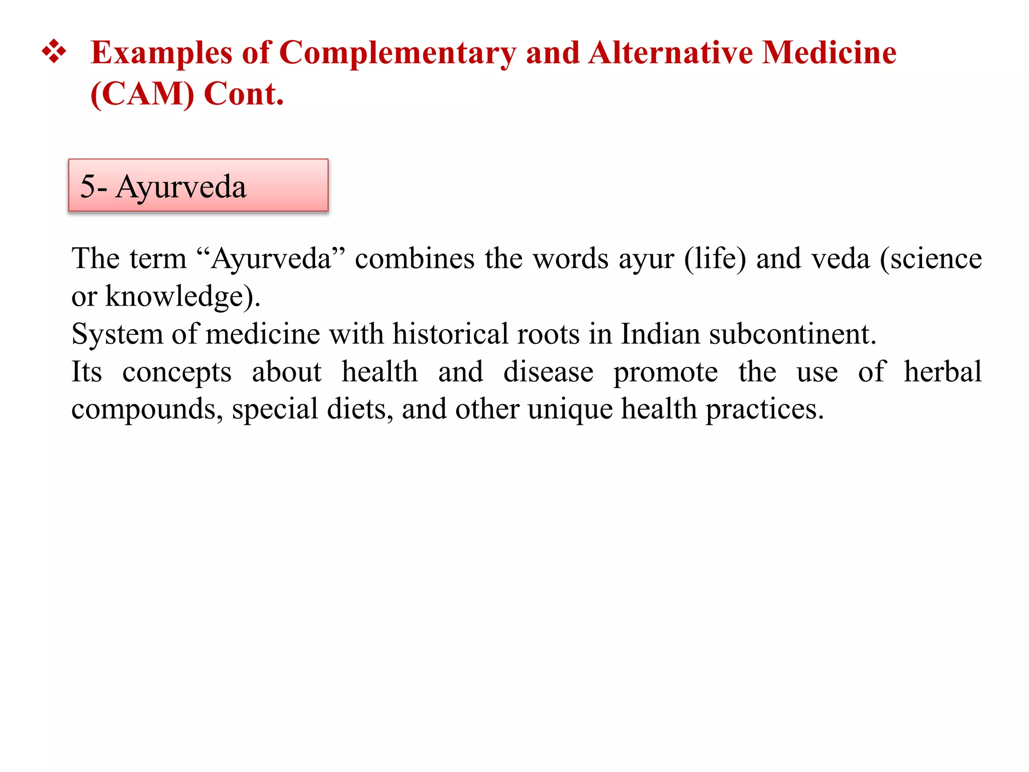 The term “Ayurveda” combines the words ayur (life) and veda (science
or knowledge).
System of medicine with historical roots in Indian subcontinent.
Its concepts about health and disease promote the use of herbal
compounds, special diets, and other unique health practices.
 Examples of Complementary and Alternative Medicine
(CAM) Cont.
5- Ayurveda
 