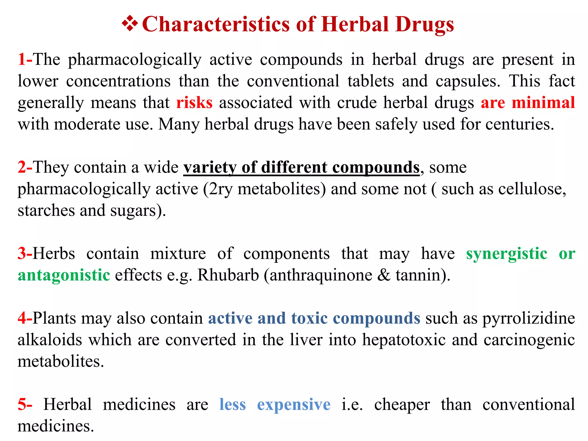 Characteristics of Herbal Drugs
1-The pharmacologically active compounds in herbal drugs are present in
lower concentrations than the conventional tablets and capsules. This fact
generally means that risks associated with crude herbal drugs are minimal
with moderate use. Many herbal drugs have been safely used for centuries.
2-They contain a wide variety of different compounds, some
pharmacologically active (2ry metabolites) and some not ( such as cellulose,
starches and sugars).
3-Herbs contain mixture of components that may have synergistic or
antagonistic effects e.g. Rhubarb (anthraquinone & tannin).
4-Plants may also contain active and toxic compounds such as pyrrolizidine
alkaloids which are converted in the liver into hepatotoxic and carcinogenic
metabolites.
5- Herbal medicines are less expensive i.e. cheaper than conventional
medicines.
 