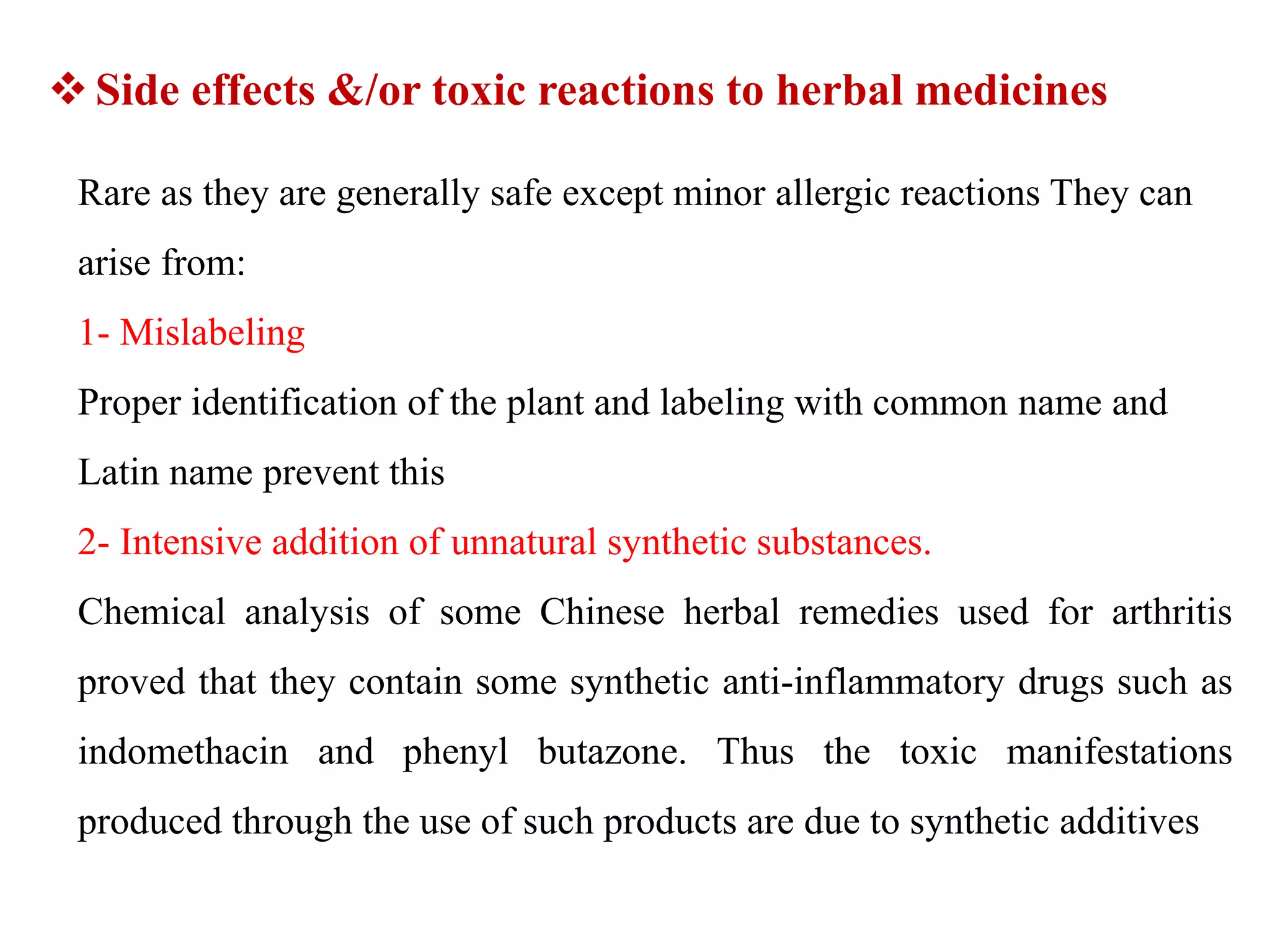 Rare as they are generally safe except minor allergic reactions They can
arise from:
1- Mislabeling
Proper identification of the plant and labeling with common name and
Latin name prevent this
2- Intensive addition of unnatural synthetic substances.
Chemical analysis of some Chinese herbal remedies used for arthritis
proved that they contain some synthetic anti-inflammatory drugs such as
indomethacin and phenyl butazone. Thus the toxic manifestations
produced through the use of such products are due to synthetic additives
Side effects &/or toxic reactions to herbal medicines
 