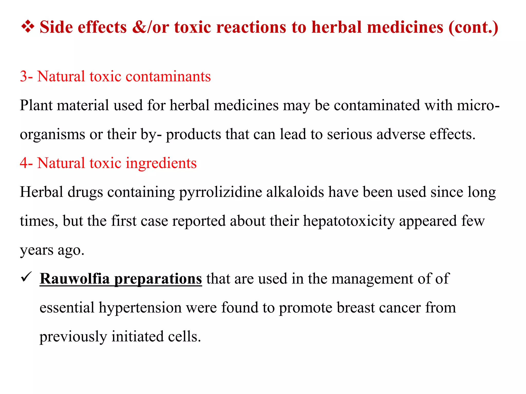 3- Natural toxic contaminants
Plant material used for herbal medicines may be contaminated with micro-
organisms or their by- products that can lead to serious adverse effects.
4- Natural toxic ingredients
Herbal drugs containing pyrrolizidine alkaloids have been used since long
times, but the first case reported about their hepatotoxicity appeared few
years ago.
 Rauwolfia preparations that are used in the management of of
essential hypertension were found to promote breast cancer from
previously initiated cells.
 Side effects &/or toxic reactions to herbal medicines (cont.)
 