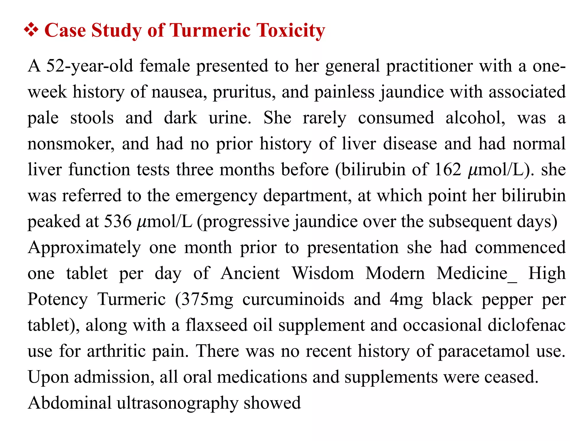 A 52-year-old female presented to her general practitioner with a one-
week history of nausea, pruritus, and painless jaundice with associated
pale stools and dark urine. She rarely consumed alcohol, was a
nonsmoker, and had no prior history of liver disease and had normal
liver function tests three months before (bilirubin of 162 𝜇mol/L). she
was referred to the emergency department, at which point her bilirubin
peaked at 536 𝜇mol/L (progressive jaundice over the subsequent days)
Approximately one month prior to presentation she had commenced
one tablet per day of Ancient Wisdom Modern Medicine_ High
Potency Turmeric (375mg curcuminoids and 4mg black pepper per
tablet), along with a flaxseed oil supplement and occasional diclofenac
use for arthritic pain. There was no recent history of paracetamol use.
Upon admission, all oral medications and supplements were ceased.
Abdominal ultrasonography showed
 Case Study of Turmeric Toxicity
 