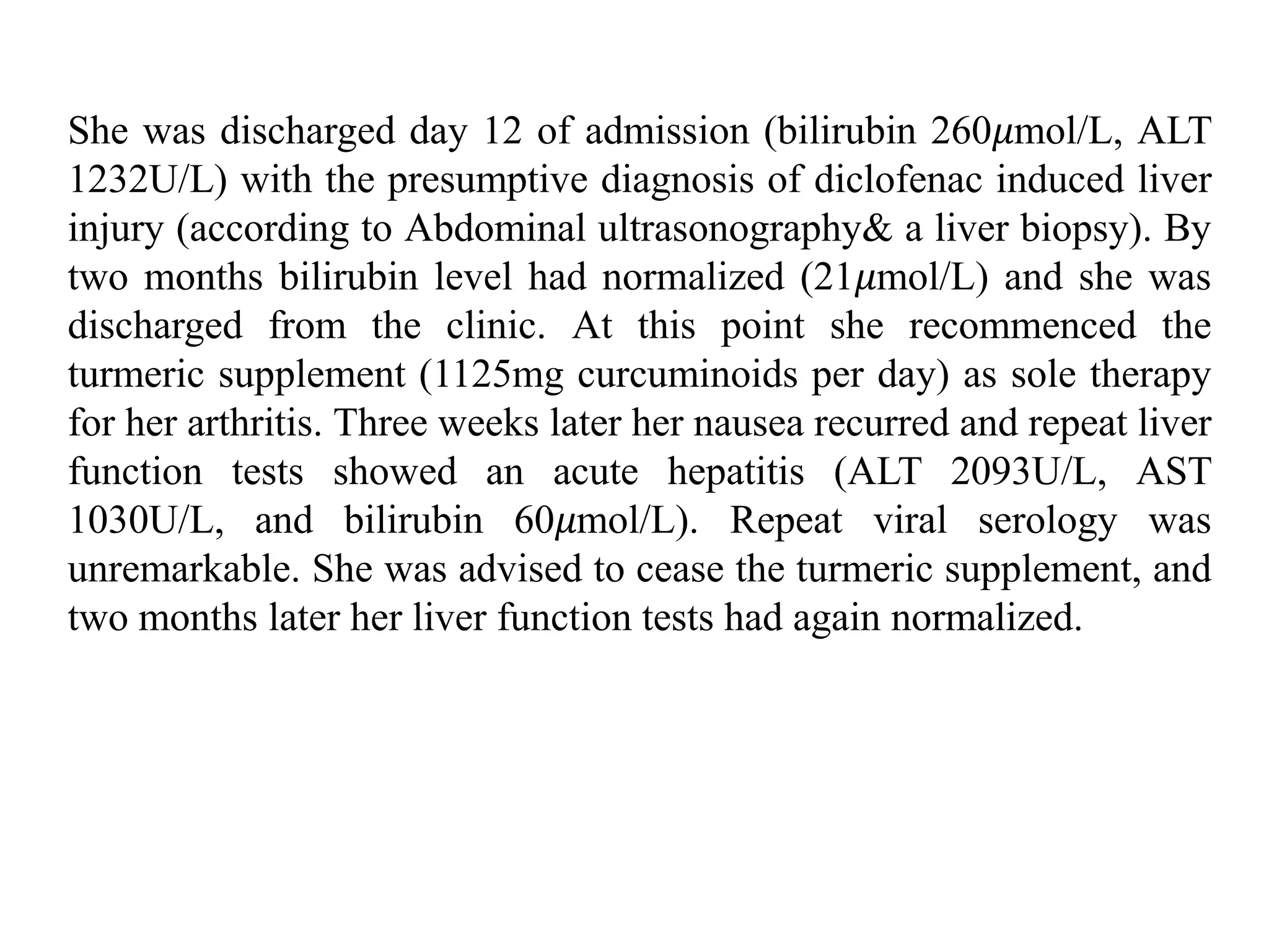 She was discharged day 12 of admission (bilirubin 260𝜇mol/L, ALT
1232U/L) with the presumptive diagnosis of diclofenac induced liver
injury (according to Abdominal ultrasonography& a liver biopsy). By
two months bilirubin level had normalized (21𝜇mol/L) and she was
discharged from the clinic. At this point she recommenced the
turmeric supplement (1125mg curcuminoids per day) as sole therapy
for her arthritis. Three weeks later her nausea recurred and repeat liver
function tests showed an acute hepatitis (ALT 2093U/L, AST
1030U/L, and bilirubin 60𝜇mol/L). Repeat viral serology was
unremarkable. She was advised to cease the turmeric supplement, and
two months later her liver function tests had again normalized.
 