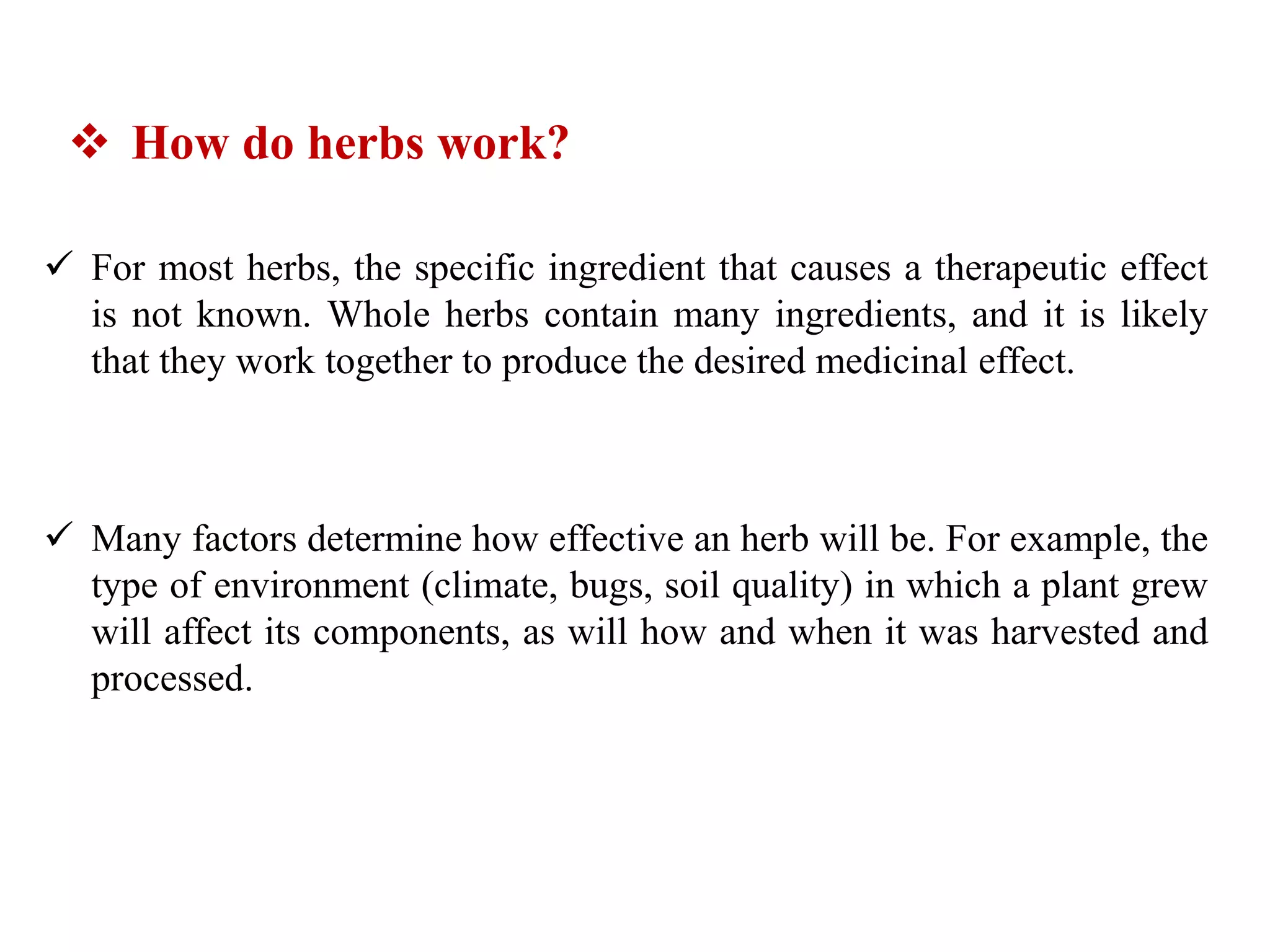  For most herbs, the specific ingredient that causes a therapeutic effect
is not known. Whole herbs contain many ingredients, and it is likely
that they work together to produce the desired medicinal effect.
 Many factors determine how effective an herb will be. For example, the
type of environment (climate, bugs, soil quality) in which a plant grew
will affect its components, as will how and when it was harvested and
processed.
 How do herbs work?
 
