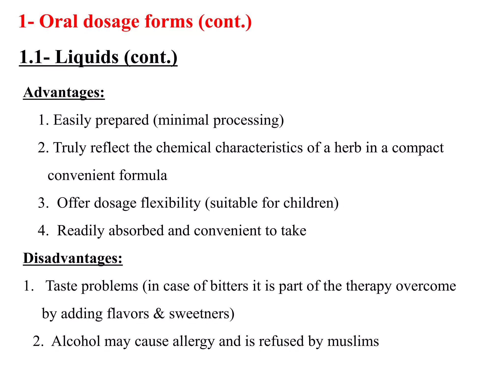 Advantages:
1. Easily prepared (minimal processing)
2. Truly reflect the chemical characteristics of a herb in a compact
convenient formula
3. Offer dosage flexibility (suitable for children)
4. Readily absorbed and convenient to take
Disadvantages:
1. Taste problems (in case of bitters it is part of the therapy overcome
by adding flavors & sweetners)
2. Alcohol may cause allergy and is refused by muslims
1- Oral dosage forms (cont.)
1.1- Liquids (cont.)
 