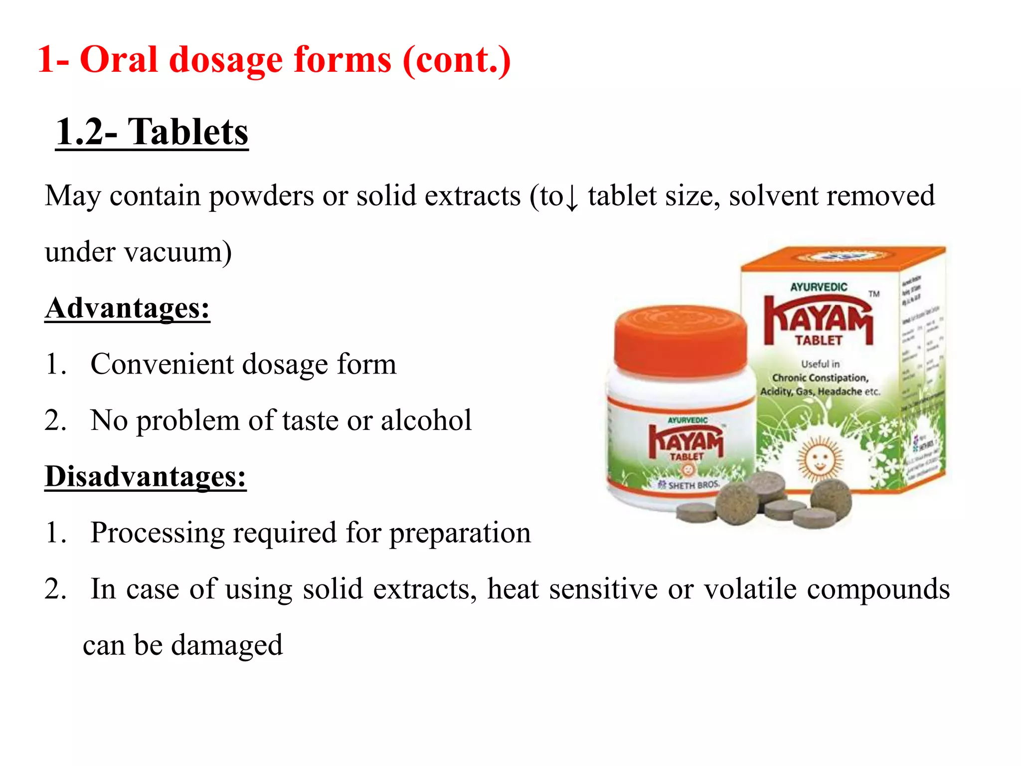 May contain powders or solid extracts (to↓ tablet size, solvent removed
under vacuum)
Advantages:
1. Convenient dosage form
2. No problem of taste or alcohol
Disadvantages:
1. Processing required for preparation
2. In case of using solid extracts, heat sensitive or volatile compounds
can be damaged
1- Oral dosage forms (cont.)
1.2- Tablets
 
