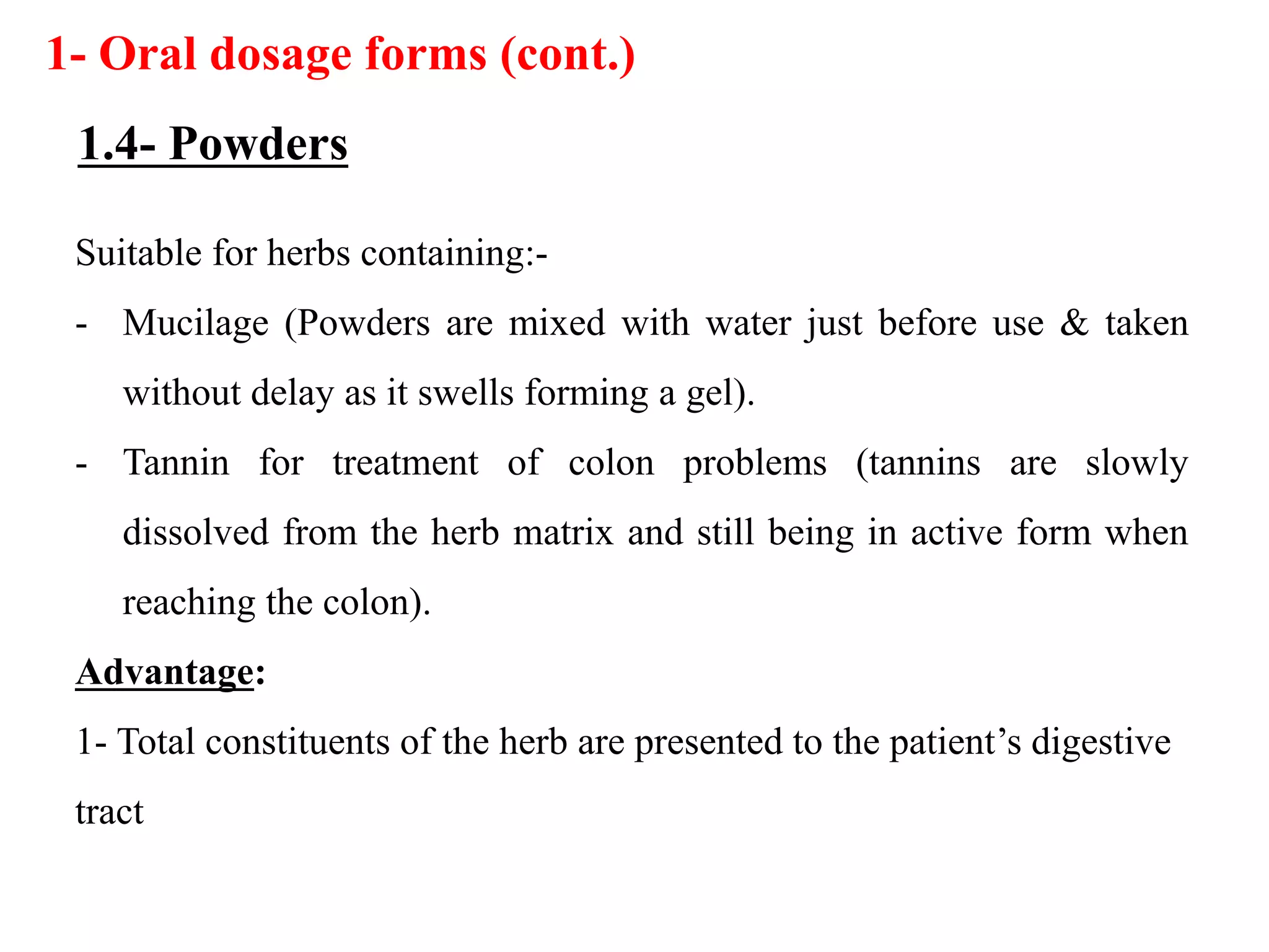 Suitable for herbs containing:-
- Mucilage (Powders are mixed with water just before use & taken
without delay as it swells forming a gel).
- Tannin for treatment of colon problems (tannins are slowly
dissolved from the herb matrix and still being in active form when
reaching the colon).
Advantage:
1- Total constituents of the herb are presented to the patient’s digestive
tract
1- Oral dosage forms (cont.)
1.4- Powders
 
