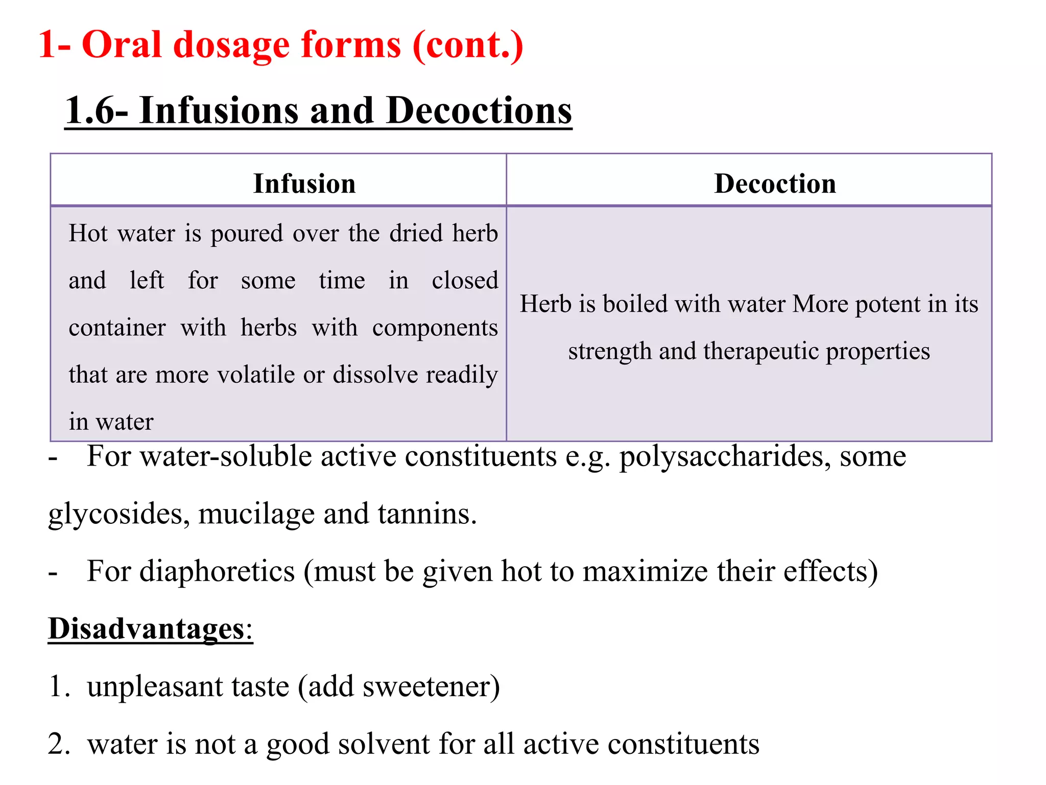 Infusion Decoction
Hot water is poured over the dried herb
and left for some time in closed
container with herbs with components
that are more volatile or dissolve readily
in water
Herb is boiled with water More potent in its
strength and therapeutic properties
- For water-soluble active constituents e.g. polysaccharides, some
glycosides, mucilage and tannins.
- For diaphoretics (must be given hot to maximize their effects)
Disadvantages:
1. unpleasant taste (add sweetener)
2. water is not a good solvent for all active constituents
1- Oral dosage forms (cont.)
1.6- Infusions and Decoctions
 
