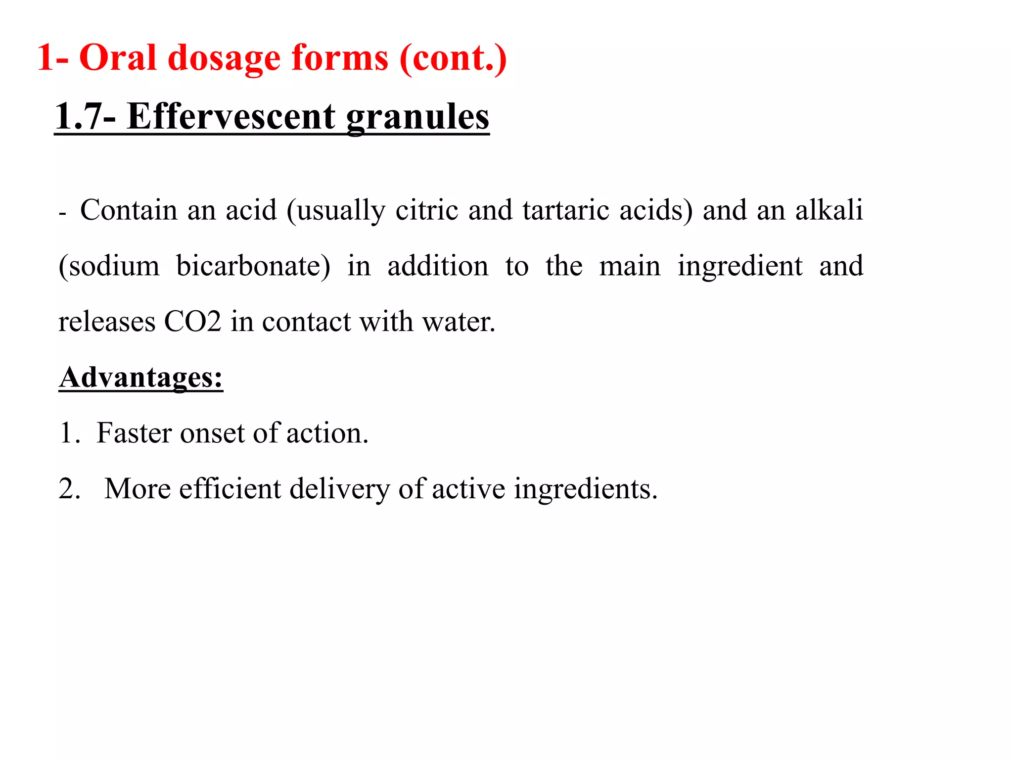 - Contain an acid (usually citric and tartaric acids) and an alkali
(sodium bicarbonate) in addition to the main ingredient and
releases CO2 in contact with water.
Advantages:
1. Faster onset of action.
2. More efficient delivery of active ingredients.
1- Oral dosage forms (cont.)
1.7- Effervescent granules
 