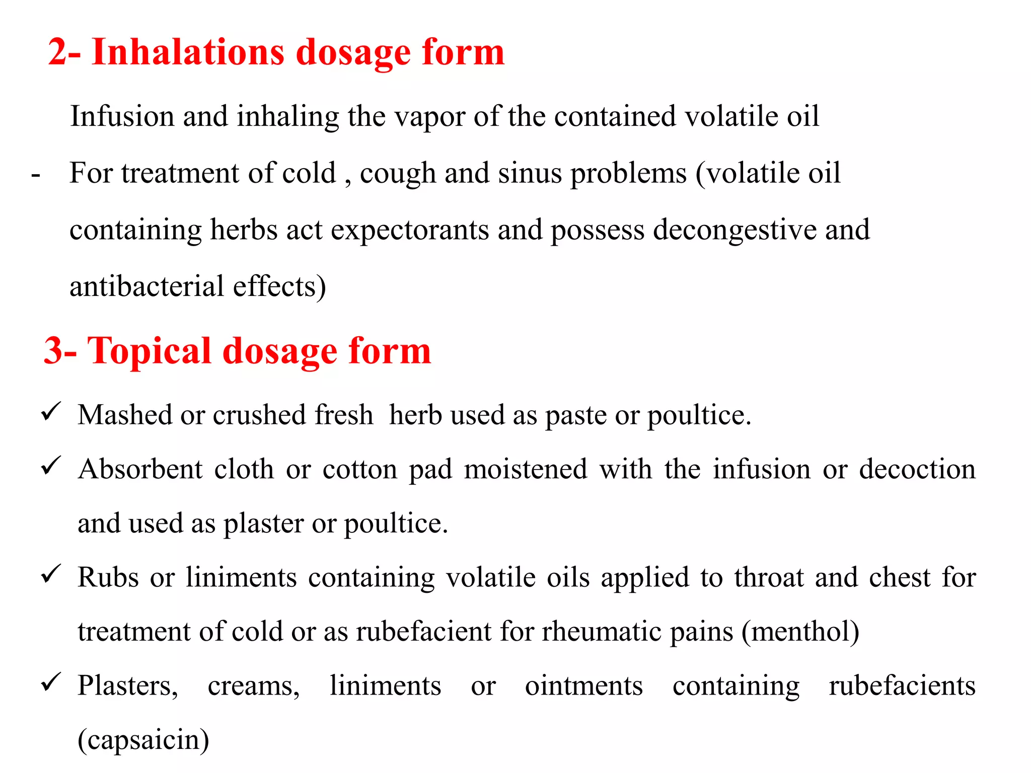 Infusion and inhaling the vapor of the contained volatile oil
- For treatment of cold , cough and sinus problems (volatile oil
containing herbs act expectorants and possess decongestive and
antibacterial effects)
2- Inhalations dosage form
3- Topical dosage form
 Mashed or crushed fresh herb used as paste or poultice.
 Absorbent cloth or cotton pad moistened with the infusion or decoction
and used as plaster or poultice.
 Rubs or liniments containing volatile oils applied to throat and chest for
treatment of cold or as rubefacient for rheumatic pains (menthol)
 Plasters, creams, liniments or ointments containing rubefacients
(capsaicin)
 