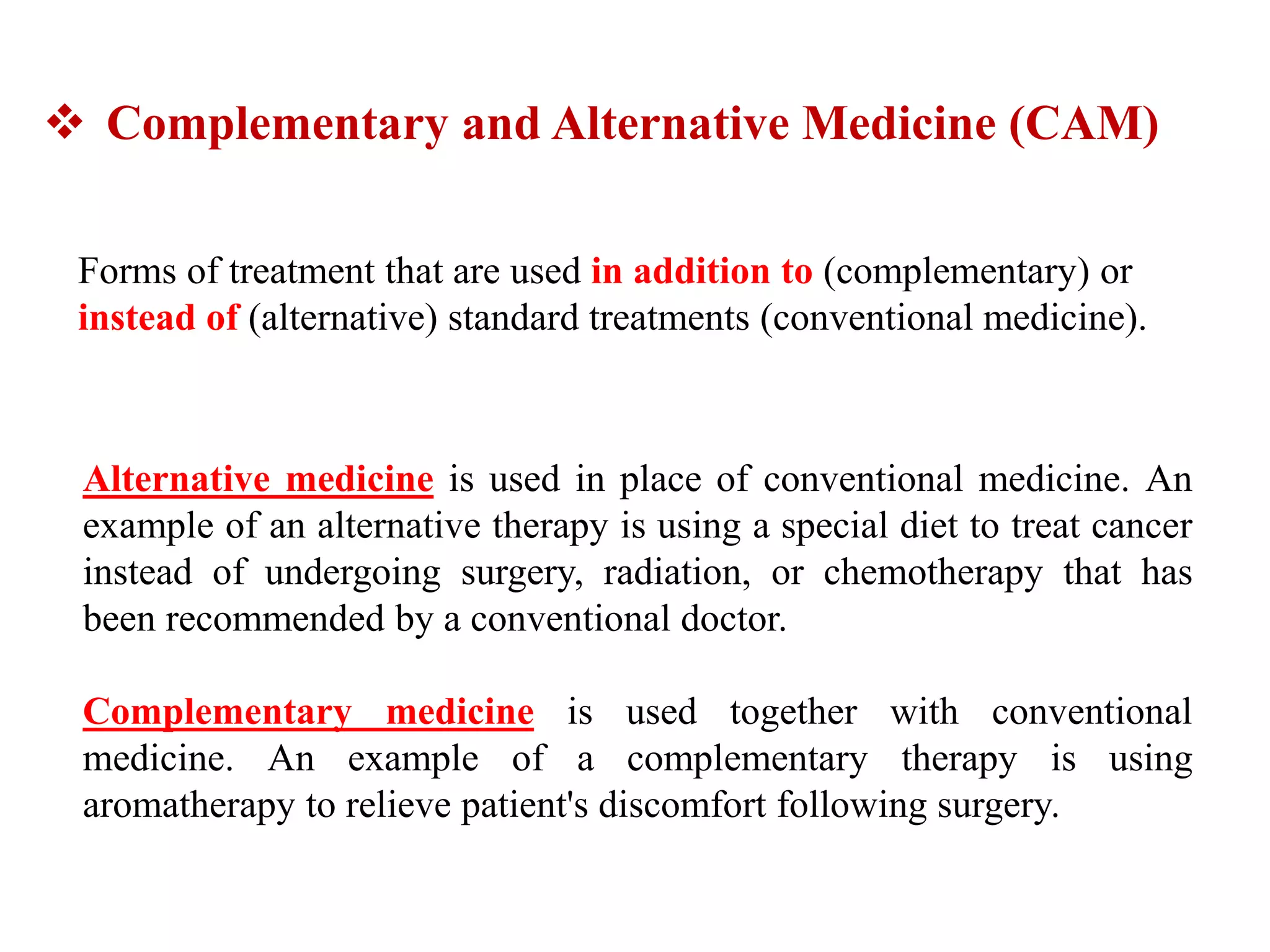 Complementary and Alternative Medicine (CAM)
Forms of treatment that are used in addition to (complementary) or
instead of (alternative) standard treatments (conventional medicine).
Alternative medicine is used in place of conventional medicine. An
example of an alternative therapy is using a special diet to treat cancer
instead of undergoing surgery, radiation, or chemotherapy that has
been recommended by a conventional doctor.
Complementary medicine is used together with conventional
medicine. An example of a complementary therapy is using
aromatherapy to relieve patient's discomfort following surgery.
 