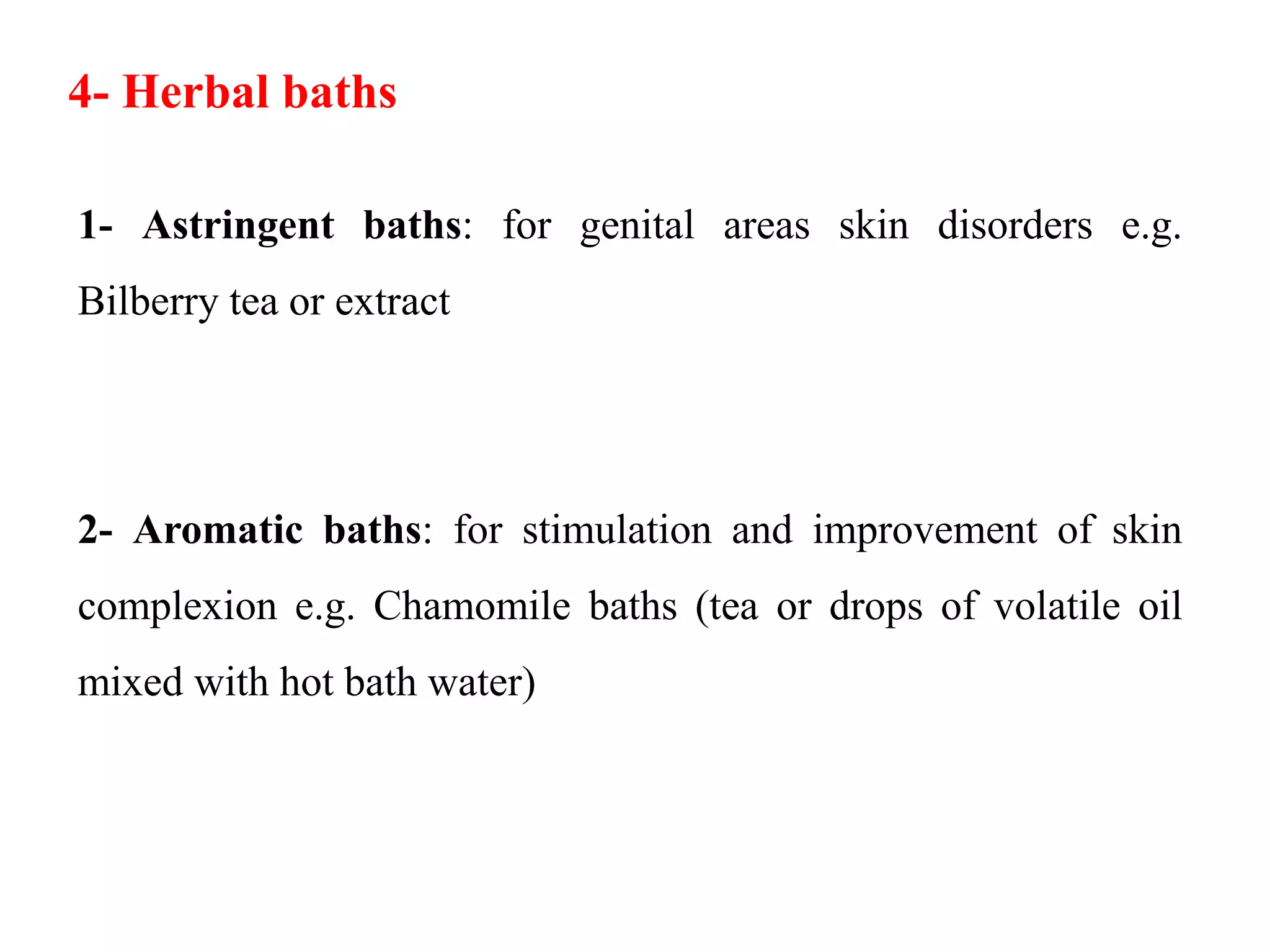 1- Astringent baths: for genital areas skin disorders e.g.
Bilberry tea or extract
2- Aromatic baths: for stimulation and improvement of skin
complexion e.g. Chamomile baths (tea or drops of volatile oil
mixed with hot bath water)
4- Herbal baths
 