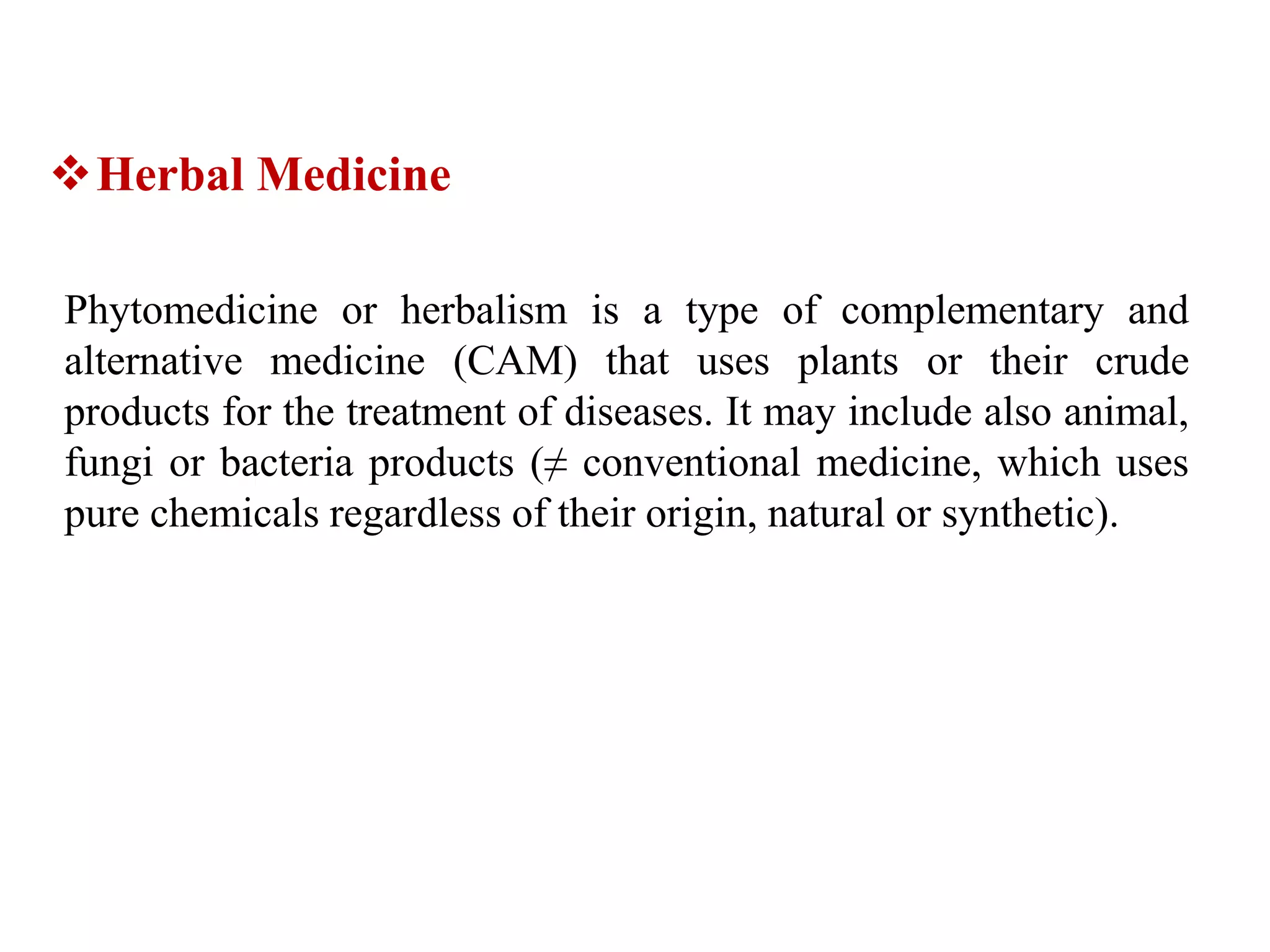 Herbal Medicine
Phytomedicine or herbalism is a type of complementary and
alternative medicine (CAM) that uses plants or their crude
products for the treatment of diseases. It may include also animal,
fungi or bacteria products (≠ conventional medicine, which uses
pure chemicals regardless of their origin, natural or synthetic).
 