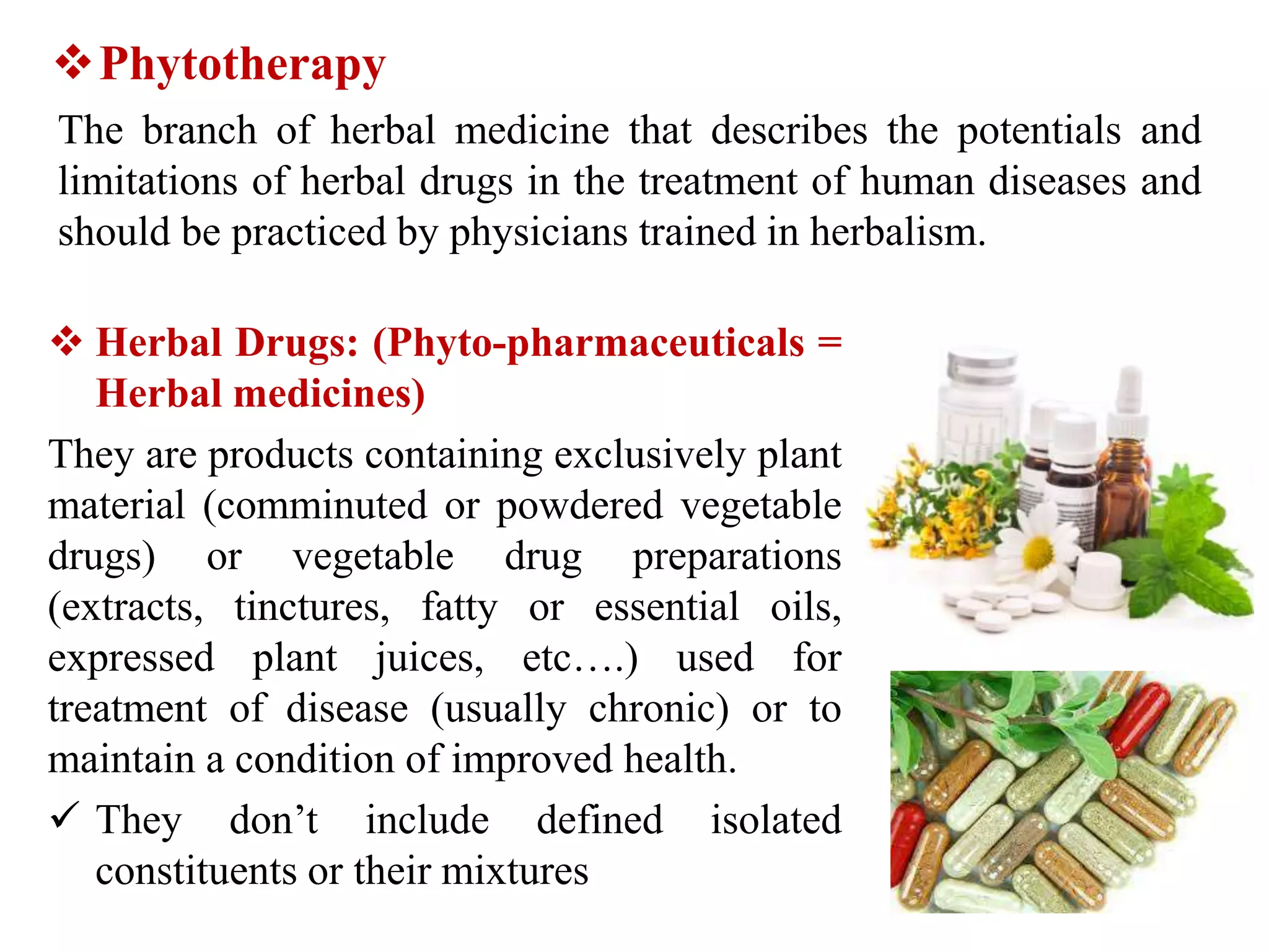 Phytotherapy
The branch of herbal medicine that describes the potentials and
limitations of herbal drugs in the treatment of human diseases and
should be practiced by physicians trained in herbalism.
 Herbal Drugs: (Phyto-pharmaceuticals =
Herbal medicines)
They are products containing exclusively plant
material (comminuted or powdered vegetable
drugs) or vegetable drug preparations
(extracts, tinctures, fatty or essential oils,
expressed plant juices, etc….) used for
treatment of disease (usually chronic) or to
maintain a condition of improved health.
 They don’t include defined isolated
constituents or their mixtures
 