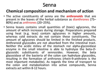 Senna
Chemical composition and mechanism of action
• The active constituents of senna are the anthranoids that are
present in the leaves of the herbal substance as dianthrones (75–
80%) and as anthrones (20–25%).
• Senna leaves contains small quantities of (toxic) aglycones, the
amount of which increases during storage. Preparations prepared
using heat (e.g. teas) contain aglycones in higher amounts,
whereas cold extracts do not contain these constituents. The
amount of aglycones should be limited in the finished products.
Anthranoid glycosides are not absorbed from the intestinal tract.
Neither the acidic milieu of the stomach nor alpha-glycosidase
enzyme in the small intestine is able to hydrolyze the beta-O-
glycosidic substituents of sennosides. However, the beta
glycosidase of the bacteria of the colon can hydrolyze glycosides,
resulting in the formation of anthrones (rhein-9-anthrone is the
most important metabolite). As regards the time of transport to
the colon and metabolization into active compounds, Senna
extracts act within 8-12 hours.
 