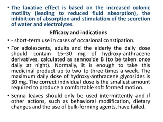 • The laxative effect is based on the increased colonic
motility (leading to reduced fluid absorption), the
inhibition of absorption and stimulation of the secretion
of water and electrolytes.
Efficacy and indications
• - short-term use in cases of occasional constipation.
• For adolescents, adults and the elderly the daily dose
should contain 15–30 mg of hydroxy-anthracene
derivatives, calculated as sennoside B (to be taken once
daily at night). Normally, it is enough to take this
medicinal product up to two to three times a week. The
maximum daily dose of hydroxy-anthracene glycosides is
30 mg. The correct individual dose is the smallest amount
required to produce a comfortable soft formed motion.
• Senna leaves should only be used intermittently and if
other actions, such as behavioral modification, dietary
changes and the use of bulk-forming agents, have failed.
 